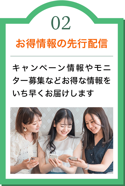 02 お得情報の先行配信　キャンペーン情報やモニター募集などお得な情報をいち早くお届けします